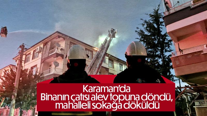 Karaman’da binanın çatısı alev topuna döndü, mahalleli sokağa döküldü